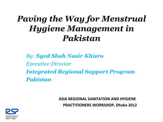 Paving the Way for Menstrual
  Hygiene Management in
          Pakistan

 By: Syed Shah Nasir Khisro
 Executive Director
 Integrated Regional Support Program
 Pakistan


           ASIA REGIONAL SANITATION AND HYGIENE
             PRACTITIONERS WORKSHOP, Dhaka 2012
 