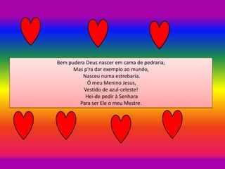 Bem pudera Deus nascer em cama de pedraria;
Mas p'ra dar exemplo ao mundo,
Nasceu numa estrebaria.
Ó meu Menino Jesus,
Vestido de azul-celeste!
Hei-de pedir à Senhora
Para ser Ele o meu Mestre.
 
