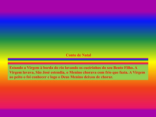Conto de Natal
Estando a Virgem à borda do rio lavando os cueirinhos do seu Bento Filho. A
Virgem lavava, São José estendia, o Menino chorava com frio que fazia. A Virgem
ao peito o foi conhecer e logo o Deus Menino deixou de chorar.
 