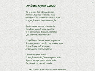10

Os Ventos Sopram Demais
Eu já sonhei, hoje não acordo mais
Já resisti, hoje não volto mais atrás
Está bem clara a lembrança de tudo assim
E o que ficou não é exatamente o fim

Sonhos nunca morrem, viram verbos
Em algum lugar de nossa memória
E os anos correm, deslizam em trilhas
Que compõem a nossa história

O espelho não é mais o mesmo no presente
A cabeça junta as emoções com razões e sente
O peso do que pode acontecer
Se por acaso o tempo envelhecer

Os ventos sopram demais
E meu futuro está à frente um pouco mais
Agarrar o tempo com as mãos e saltar
Do passado em presente e mudar

   2003 © Paulo Maia. Todos os Direitos Reservados.
 