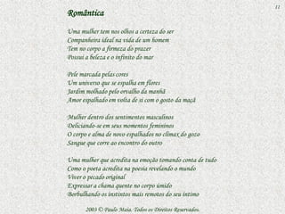 11
Romântica
Uma mulher tem nos olhos a certeza do ser
Companheira ideal na vida de um homem
Tem no corpo a firmeza do prazer
Possui a beleza e o infinito do mar

Pele marcada pelas cores
Um universo que se espalha em flores
Jardim molhado pelo orvalho da manhã
Amor espalhado em volta de si com o gosto da maçã

Mulher dentro dos sentimentos masculinos
Deliciando-se em seus momentos femininos
O corpo e alma de novo espalhados no clímax do gozo
Sangue que corre ao encontro do outro

Uma mulher que acredita na emoção tomando conta de tudo
Como o poeta acredita na poesia revelando o mundo
Viver o pecado original
Expressar a chama quente no corpo úmido
Borbulhando os instintos mais remotos do seu íntimo

       2003 © Paulo Maia. Todos os Direitos Reservados.
 
