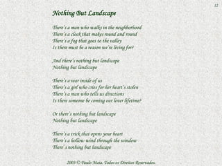 12
Nothing But Landscape
There’s a man who walks in the neighborhood
There’s a clock that makes round and round
There’s a fog that goes to the valley
Is there must be a reason we’re living for?

And there’s nothing but landscape
Nothing but landscape

There’s a war inside of us
There’s a girl who cries for her heart’s stolen
There’s a man who tells us directions
Is there someone be coming our lover lifetime?

Or there’s nothing but landscape
Nothing but landscape

There’s a trick that opens your heart
There’s a hollow wind through the window
There´s nothing but landscape

       2003 © Paulo Maia. Todos os Direitos Reservados.
 