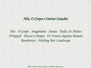2




         Nós, O Corpo e Outras Canções


Nós O Corpo Imaginário Soraia Todas As Noites
Wrapped Passar o Tempo Os Ventos Sopram Demais
       Romântica Nothing But Landscape




           2003 © Paulo Maia. Todos os Direitos Reservados.
 