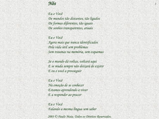 Nós                                                3


Eu e Você
De mundos tão distantes, tão ligados
De formas diferentes, tão iguais
De sonhos transparentes, atuais

Eu e Você
Agora mais que nunca identificados
Pela vida útil sem problemas
Sem traumas na memória, sem esquemas

Se o mundo dá voltas, voltará aqui
E se muda sempre não deixará de existir
E eu e você a prosseguir

Eu e Você
Na emoção de se conhecer
Estamos aprendendo a viver
E a responder ao prazer

Eu e Você
Falando a mesma língua sem saber
2003 © Paulo Maia. Todos os Direitos Reservados.
 