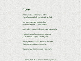 4



O Corpo
Na madrugada um vulto na cidade
E a calçada molhada vestígios da verdade

Um corpo passeia e vestes felinas
O calor incendeia, a cidade ilumina

O seu olhar, seu modo de andar, vem surpreender

E quando amanhece não nos deixa nada
Só desaparece e espera a madrugada

Na calçada molhada há marca do seu andar
E do meio do nada vem se mostrar

E apareceu, a deusa seminua, e anoiteceu




  2003 © Paulo Maia. Todos os Direitos Reservados.
 