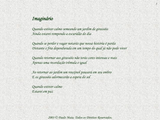 5



Imaginário
Quando estiver calmo semeando um jardim de girassóis
Ainda estarei rompendo a escuridão do dia

Quando se perder e vagar notarás que nossa história é parda
Distante e fria dependurada em um tempo do qual já não pode viver

Quando retornar aos girassóis não terás cores intensas e reais
Apenas uma recordação trêmula e igual

Ao retornar ao jardim um rouxinol pousará em seu ombro
E os girassóis adormecerão a espera do sol

Quando estiver calmo
Estarei em paz




           2003 © Paulo Maia. Todos os Direitos Reservados.
 