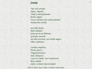 Soraia                                          6


   Vejo você sentada
   Ágata, simpatia
   Linda e toda perfumada
   Berilo, alegria
   Vozes coloridas num sonho profundo
   Paixões bem vividas

   Seu olhar bonito
   Rubi, lealdade
   Sinto-me em um labirinto
   Granada, amizade
   Seu dom cativante, um sentido mágico
   Olhos cintilantes

   Conduta simpática
   Pérola, pureza
   Viagem fantástica
   Jade, franqueza
   Luzes na cidade, você é importante
   Rica vaidade
   Safira, verdade, Sincronicidade
2003 © Paulo Maia. Todos os Direitos Reservados.
 