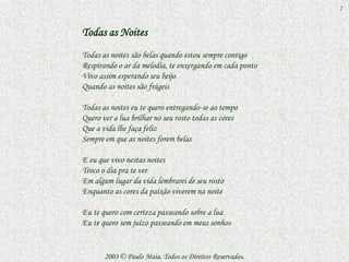 7


Todas as Noites
Todas as noites são belas quando estou sempre contigo
Respirando o ar da melodia, te enxergando em cada ponto
Vivo assim esperando seu beijo
Quando as noites são frágeis

Todas as noites eu te quero entregando-se ao tempo
Quero ver a lua brilhar no seu rosto todas as cores
Que a vida lhe faça feliz
Sempre em que as noites forem belas

E eu que vivo nestas noites
Troco o dia pra te ver
Em algum lugar da vida lembrarei de seu rosto
Enquanto as cores da paixão viverem na noite

Eu te quero com certeza passeando sobre a lua
Eu te quero sem juízo passeando em meus sonhos


       2003 © Paulo Maia. Todos os Direitos Reservados.
 
