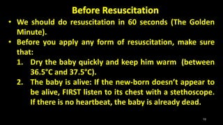 • We should do resuscitation in 60 seconds (The Golden
Minute).
• Before you apply any form of resuscitation, make sure
that:
1. Dry the baby quickly and keep him warm (between
36.5°C and 37.5°C).
2. The baby is alive: If the new-born doesn’t appear to
be alive, FIRST listen to its chest with a stethoscope.
If there is no heartbeat, the baby is already dead.
10
 