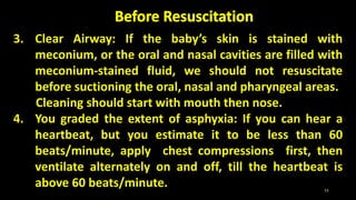 3. Clear Airway: If the baby’s skin is stained with
meconium, or the oral and nasal cavities are filled with
meconium-stained fluid, we should not resuscitate
before suctioning the oral, nasal and pharyngeal areas.
Cleaning should start with mouth then nose.
4. You graded the extent of asphyxia: If you can hear a
heartbeat, but you estimate it to be less than 60
beats/minute, apply chest compressions first, then
ventilate alternately on and off, till the heartbeat is
above 60 beats/minute. 11
 