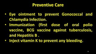 • Eye ointment to prevent Gonococcal and
Chlamydia Infection.
• Immunization (first dose of oral polio
vaccine, BCG vaccine against tuberculosis,
and Hepatitis B .
• Inject vitamin K to prevent any bleeding.
18
 