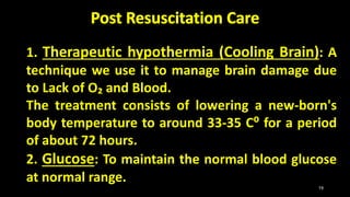 1. Therapeutic hypothermia (Cooling Brain): A
technique we use it to manage brain damage due
to Lack of O₂ and Blood.
The treatment consists of lowering a new-born's
body temperature to around 33-35 C⁰ for a period
of about 72 hours.
2. Glucose: To maintain the normal blood glucose
at normal range.
19
 