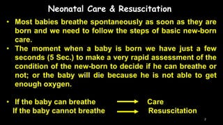 Neonatal Care & Resuscitation
• Most babies breathe spontaneously as soon as they are
born and we need to follow the steps of basic new-born
care.
• The moment when a baby is born we have just a few
seconds (5 Sec.) to make a very rapid assessment of the
condition of the new-born to decide if he can breathe or
not; or the baby will die because he is not able to get
enough oxygen.
• If the baby can breathe Care
If the baby cannot breathe Resuscitation
2
 
