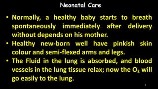 • Normally, a healthy baby starts to breath
spontaneously immediately after delivery
without depends on his mother.
• Healthy new-born well have pinkish skin
colour and semi-flexed arms and legs.
• The Fluid in the lung is absorbed, and blood
vessels in the lung tissue relax; now the O₂ will
go easily to the lung.
Neonatal Care
3
 