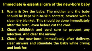 1. Warm & Dry the baby: The mother and the baby
should be kept skin-to-skin contact, covered with a
clean dry blanket. This should be done immediately
after the birth, even before cut the cord.
2. Clean childbirth and cord care to prevent any
infection. And clear the airway.
3. Check the new-born: Immediately after delivery,
clear airways and stimulate the baby while drying
and look for: 5
 