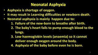 • Asphyxia is shortage of oxygen.
• It may result in Learning difficulties or newborn death.
• Neonatal asphyxia is mainly happen due to:
1. Failure of the new-born to breathe after birth.
2. The baby’s heart fails to pump enough blood to the
lungs.
3. Low haemoglobin levels (anaemia) so it cannot
deliver enough oxygen around the body.
4. Asphyxia of the baby before even he is born.
7
 