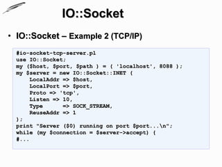 IO::Socket
• IO::Socket – Example 2 (TCP/IP)
  #io-socket-tcp-server.pl
  use IO::Socket;
  my ($host, $port, $path ) = ( 'localhost', 8088 );
  my $server = new IO::Socket::INET (
       LocalAddr => $host,
       LocalPort => $port,
       Proto => 'tcp',
       Listen => 10,
       Type      => SOCK_STREAM,
       ReuseAddr => 1
  );
  print "Server ($0) running on port $port...n";
  while (my $connection = $server->accept) {
  #...
 