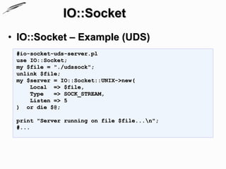IO::Socket
• IO::Socket – Example (UDS)
 #io-socket-uds-server.pl
 use IO::Socket;
 my $file = "./udssock";
 unlink $file;
 my $server = IO::Socket::UNIX->new(
     Local => $file,
     Type   => SOCK_STREAM,
     Listen => 5
 ) or die $@;

 print "Server running on file $file...n";
 #...
 
