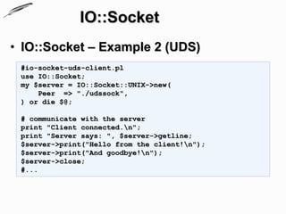 IO::Socket
• IO::Socket – Example 2 (UDS)
 #io-socket-uds-client.pl
 use IO::Socket;
 my $server = IO::Socket::UNIX->new(
     Peer => "./udssock",
 ) or die $@;

 # communicate with the server
 print "Client connected.n";
 print "Server says: ", $server->getline;
 $server->print("Hello from the client!n");
 $server->print("And goodbye!n");
 $server->close;
 #...
 