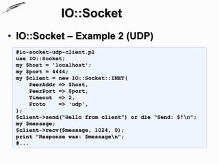 IO::Socket
• IO::Socket – Example 2 (UDP)
 #io-socket-udp-client.pl
 use IO::Socket;
 my $host = 'localhost';
 my $port = 4444;
 my $client = new IO::Socket::INET(
      PeerAddr => $host,
      PeerPort => $port,
      Timeout => 2,
      Proto    => 'udp',
 );
 $client->send("Hello from client") or die "Send: $!n";
 my $message;
 $client->recv($message, 1024, 0);
 print "Response was: $messagen";
 #...
 