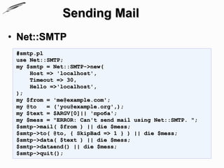 Sending Mail
• Net::SMTP
 #smtp.pl
 use Net::SMTP;
 my $smtp = Net::SMTP->new(
     Host => 'localhost',
     Timeout => 30,
     Hello =>'localhost',
 );
 my $from = 'me@example.com';
 my @to   = ('you@example.org',);
 my $text = $ARGV[0]|| 'проба';
 my $mess = "ERROR: Can't send mail using Net::SMTP. ";
 $smtp->mail( $from ) || die $mess;
 $smtp->to( @to, { SkipBad => 1 } ) || die $mess;
 $smtp->data( $text ) || die $mess;
 $smtp->dataend() || die $mess;
 $smtp->quit();
 