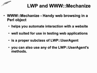 LWP and WWW::Mechanize
• WWW::Mechanize - Handy web browsing in a
  Perl object
  • helps you automate interaction with a website

  • well suited for use in testing web applications

  • is a proper subclass of LWP::UserAgent

  • you can also use any of the LWP::UserAgent's
    methods.
 