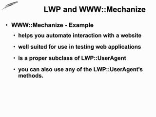 LWP and WWW::Mechanize
• WWW::Mechanize - Example
  • helps you automate interaction with a website

  • well suited for use in testing web applications

  • is a proper subclass of LWP::UserAgent

  • you can also use any of the LWP::UserAgent's
    methods.
 