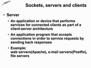 Sockets, servers and clients

• Server
  • An application or device that performs
    services for connected clients as part of a
    client-server architecture
  • An application program that accepts
    connections in order to service requests by
    sending back responses
  • Example:
    web servers(Apache), e-mail servers(Postfix),
    file servers
 