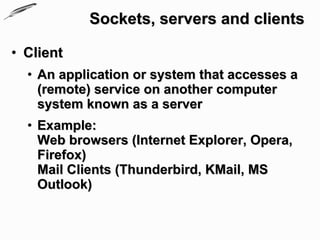 Sockets, servers and clients

• Client
  • An application or system that accesses a
    (remote) service on another computer
    system known as a server
  • Example:
    Web browsers (Internet Explorer, Opera,
    Firefox)
    Mail Clients (Thunderbird, KMail, MS
    Outlook)
 