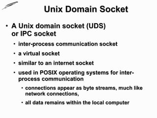 Unix Domain Socket
• A Unix domain socket (UDS)
  or IPC socket
  • inter-process communication socket
  • a virtual socket
  • similar to an internet socket
  • used in POSIX operating systems for inter-
    process communication
     • connections appear as byte streams, much like
       network connections,
     • all data remains within the local computer
 