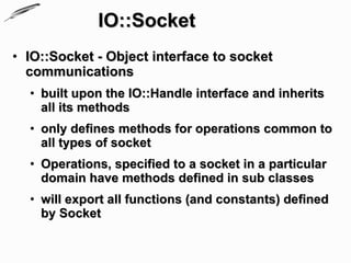 IO::Socket
• IO::Socket - Object interface to socket
  communications
  • built upon the IO::Handle interface and inherits
    all its methods
  • only defines methods for operations common to
    all types of socket
  • Operations, specified to a socket in a particular
    domain have methods defined in sub classes
  • will export all functions (and constants) defined
    by Socket
 