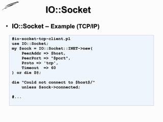IO::Socket
• IO::Socket – Example (TCP/IP)
  #io-socket-tcp-client.pl
  use IO::Socket;
  my $sock = IO::Socket::INET->new(
      PeerAddr => $host,
      PeerPort => "$port",
      Proto => 'tcp',
      Timeout => 60
  ) or die $@;

  die "Could not connect to $host$/"
      unless $sock->connected;

  #...
 