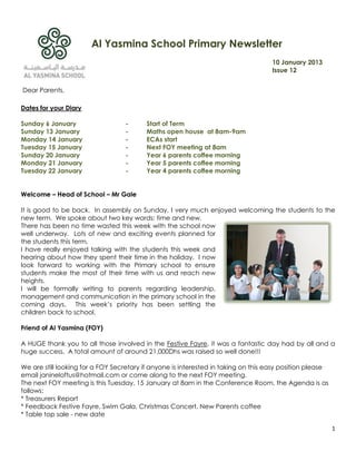 Al Yasmina School Primary Newsletter
                                                                                    10 January 2013
                                                                                    Issue 12


Dear Parents,

Dates for your Diary

Sunday 6 January                   -      Start of Term
Sunday 13 January                  -      Maths open house at 8am-9am
Monday 14 January                  -      ECAs start
Tuesday 15 January                 -      Next FOY meeting at 8am
Sunday 20 January                  -      Year 6 parents coffee morning
Monday 21 January                  -      Year 5 parents coffee morning
Tuesday 22 January                 -      Year 4 parents coffee morning


Welcome – Head of School – Mr Gale

It is good to be back. In assembly on Sunday, I very much enjoyed welcoming the students to the
new term. We spoke about two key words; time and new.
There has been no time wasted this week with the school now
well underway. Lots of new and exciting events planned for
the students this term.
I have really enjoyed talking with the students this week and
hearing about how they spent their time in the holiday. I now
look forward to working with the Primary school to ensure
students make the most of their time with us and reach new
heights.
I will be formally writing to parents regarding leadership,
management and communication in the primary school in the
coming days. This week‟s priority has been settling the
children back to school.

Friend of Al Yasmina (FOY)

A HUGE thank you to all those involved in the Festive Fayre, it was a fantastic day had by all and a
huge success. A total amount of around 21,000Dhs was raised so well done!!!

We are still looking for a FOY Secretary if anyone is interested in taking on this easy position please
email janineloftus@hotmail.com or come along to the next FOY meeting.
The next FOY meeting is this Tuesday, 15 January at 8am in the Conference Room, the Agenda is as
follows:
* Treasurers Report
* Feedback Festive Fayre, Swim Gala, Christmas Concert, New Parents coffee
* Table top sale - new date

                                                                                                          1
 