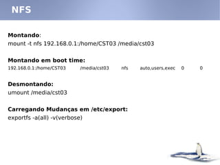 NFS

Montando:
mount -t nfs 192.168.0.1:/home/CST03 /media/cst03


Montando em boot time:
192.168.0.1:/home/CST03    /media/cst03   nfs   auto,users,exec   0   0


Desmontando:
umount /media/cst03


Carregando Mudanças em /etc/export:
exportfs -a(all) -v(verbose)
 