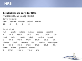 NFS

Estatisticas do servidor NFS:
[root@matheus tmp]# nfsstat
Server rpc stats:
calls     badcalls badauth             badclnt       xdrcall
14        0            0          0     0


Server nfs v3:
null       getattr          setattr     lookup         access         readlink
1        7% 2          15% 0           0% 2          15% 1           7% 0        0%
read          write          create     mkdir          symlink        mknod
0        0% 0              0% 0       0% 0           0% 0        0% 0         0%
remove          rmdir          rename         link         readdir      readdirplus
0        0% 0              0% 0       0% 0           0% 0        0% 1         7%
fsstat        fsinfo        pathconf     commit
2        15% 3             23% 1       7% 0           0%
 