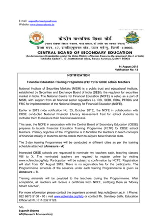 E-mail: sugandh.cbse@gmail.com
Website: www.cbseacademic.in
14 August 2015
Notification No: 13
NOTIFICATION
Financial Education Training Programme (FETP) for CBSE school teachers
National Institute of Securities Markets (NISM) is a public trust and educational institute,
established by Securities and Exchange Board of India (SEBI), the regulator for securities
market in India. The National Centre for Financial Education (NCFE) is setup as a part of
NISM, with support from all financial sector regulators i.e. RBI, SEBI, IRDA, PFRDA and
FMC for implementation of the National Strategy for Financial Education (NSFE).
Earlier in 2013 (vide notification No. 55, October 2013), the NCFE in collaboration with
CBSE conducted National Financial Literacy Assessment Test for school students to
motivate them to measure their financial awareness.
This year, the NCFE in association with the Central Board of Secondary Education (CBSE)
prepares to launch Financial Education Training Programme (FETP) for CBSE school
teachers. Primary objective of the Programme is to facilitate the teachers to teach concepts
of financial literacy to students and to enable them to acquire basic financial skills.
The 2-day training Programmes will be conducted in different cities as per the training
schedule attached. (Annexure - A)
Interested CBSE schools are requested to nominate two teachers each, teaching classes
VIII to X. The nominated teachers are required to register online by visiting
www.ncfeindia.org/fetp. Participation will be subject to confirmation by NCFE. Registration
will start from 15th
August 2015. There is no registration fee for the participants. The
Programmeme schedule of the sessions under each training Programmeme is given as
Annexure – B.
Training materials will be provided to the teachers during the Programmeme. After
completion, all teachers will receive a certificate from NCFE, certifying them as ‘Money
Smart Teacher’.
For more information please contact the organisers at email: fetp.ncfe@nism.ac.in / Phone:
022 6673 5100 - 05 / visit www.ncfeindia.org/fetp or contact Mr. Sandeep Sethi, Education
Officer at Ph.: 011-23217128.
Sd/-
Sugandh Sharma
AD (Research & Innovation)
 