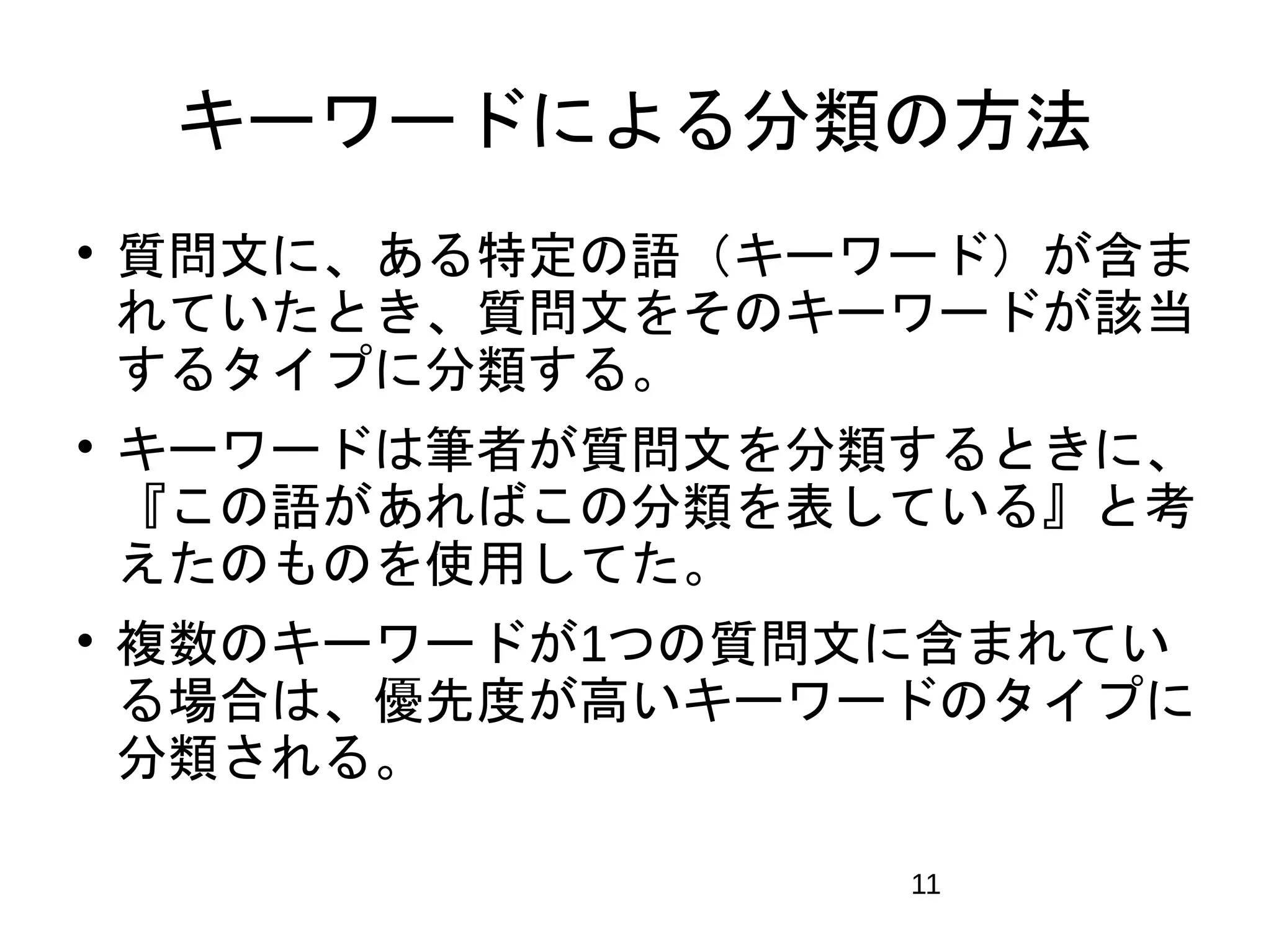 キーワードによる分類の方法 
 質問文に、ある特定の語（キーワード）が含ま 
れていたとき、質問文をそのキーワードが該当 
するタイプに分類する。 
 キーワードは筆者が質問文を分類するときに、 
『この語があればこの分類を表している』と考 
えたのものを使用してた。 
 複数のキーワードが1つの質問文に含まれてい 
る場合は、優先度が高いキーワードのタイプに 
分類される。 
11 
 