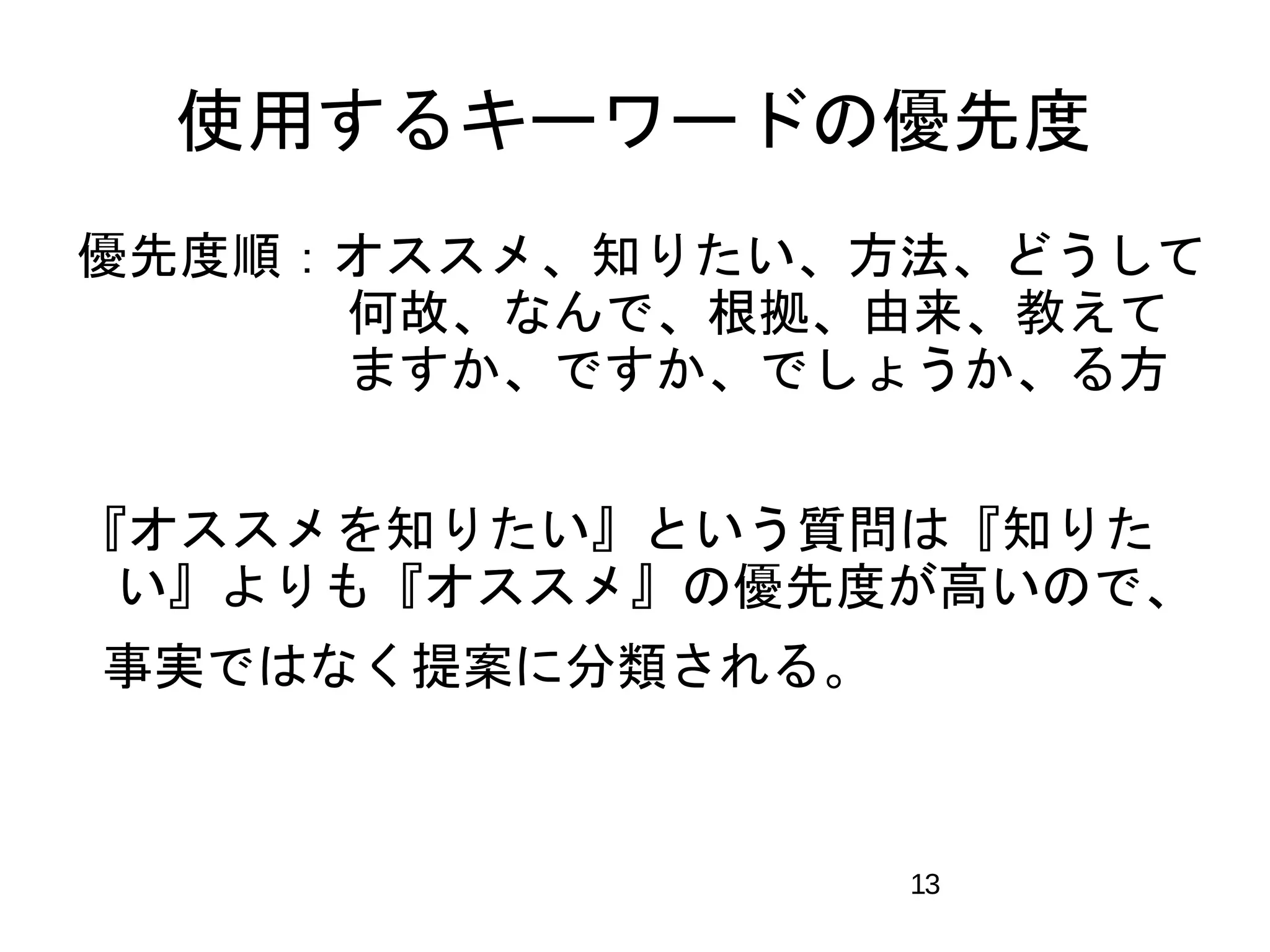 使用するキーワードの優先度 
優先度順：オススメ、知りたい、方法、どうして 
　　　　 何故、なんで、根拠、由来、教えて 
　　　　 ますか、ですか、でしょうか、る方 
『オススメを知りたい』という質問は『知りた 
い』よりも『オススメ』の優先度が高いので、 
事実ではなく提案に分類される。 
13 
 