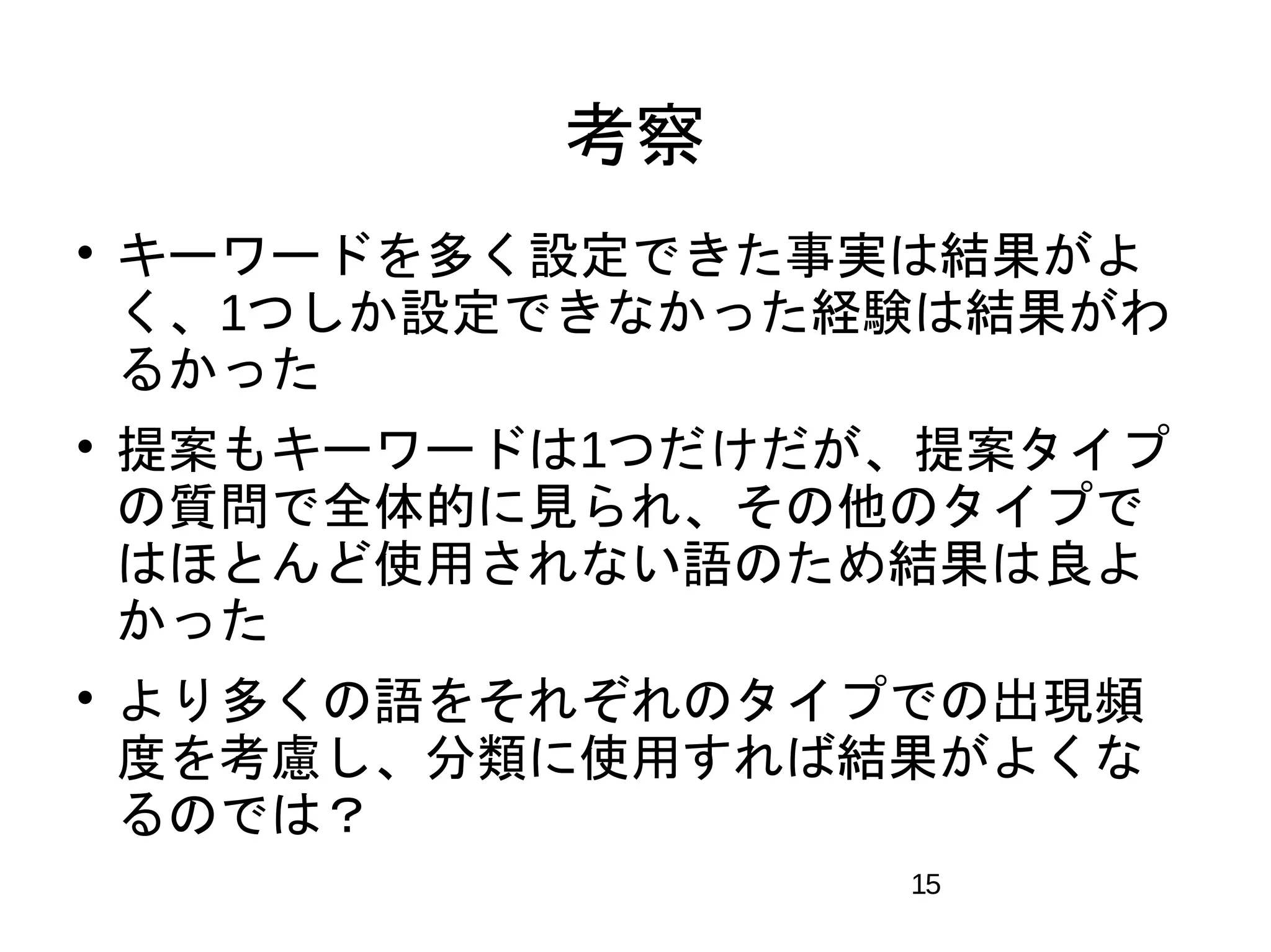 15 
考察 
 キーワードを多く設定できた事実は結果がよ 
く、1つしか設定できなかった経験は結果がわ 
るかった 
 提案もキーワードは1つだけだが、提案タイプ 
の質問で全体的に見られ、その他のタイプで 
はほとんど使用されない語のため結果は良よ 
かった 
 より多くの語をそれぞれのタイプでの出現頻 
度を考慮し、分類に使用すれば結果がよくな 
るのでは？ 
 