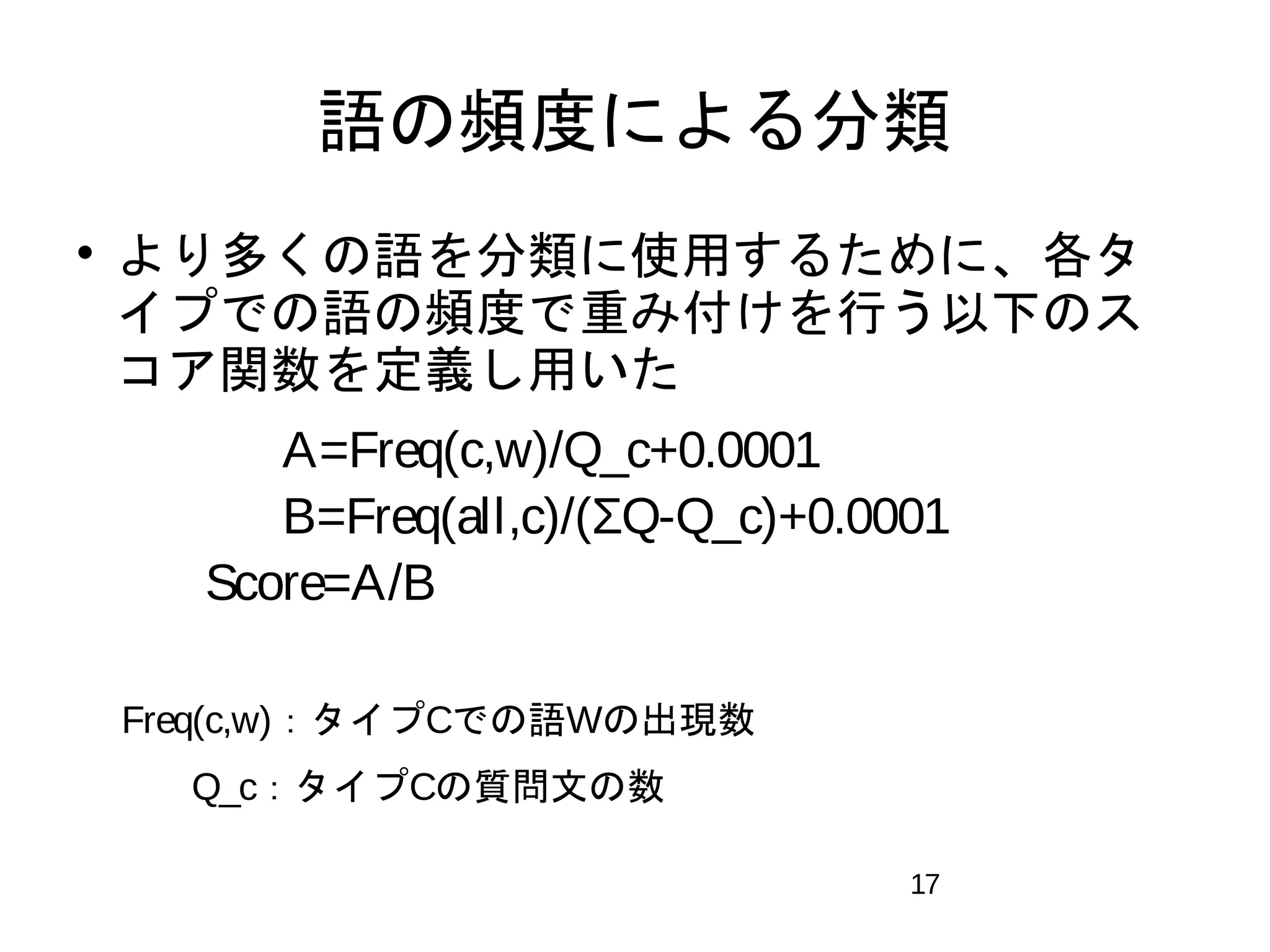 語の頻度による分類 
 より多くの語を分類に使用するために、各タ 
イプでの語の頻度で重み付けを行う以下のス 
コア関数を定義し用いた 
　　　　A=Freq(c,w)/Q_c+0.0001 
　　　　B=Freq(all,c)/(ΣQ-Q_c)+0.0001 
　　 Score=A/B 
　 
　Freq(c,w)：タイプCでの語Wの出現数 
　　　Q_c：タイプCの質問文の数 
17 
 