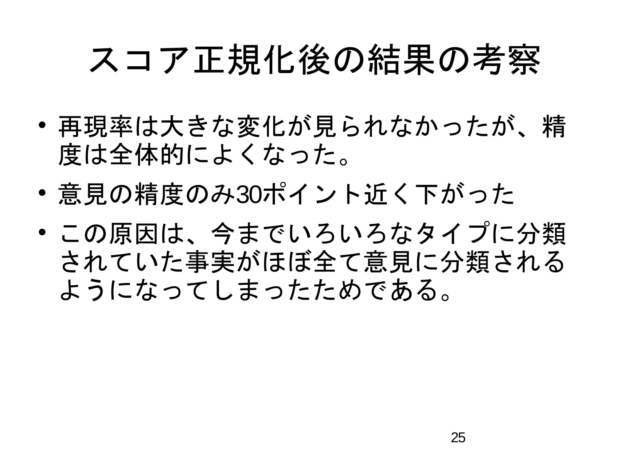 スコア正規化後の結果の考察 
 再現率は大きな変化が見られなかったが、精 
度は全体的によくなった。 
 意見の精度のみ30ポイント近く下がった 
 この原因は、今までいろいろなタイプに分類 
されていた事実がほぼ全て意見に分類される 
ようになってしまったためである。 
25 
 
