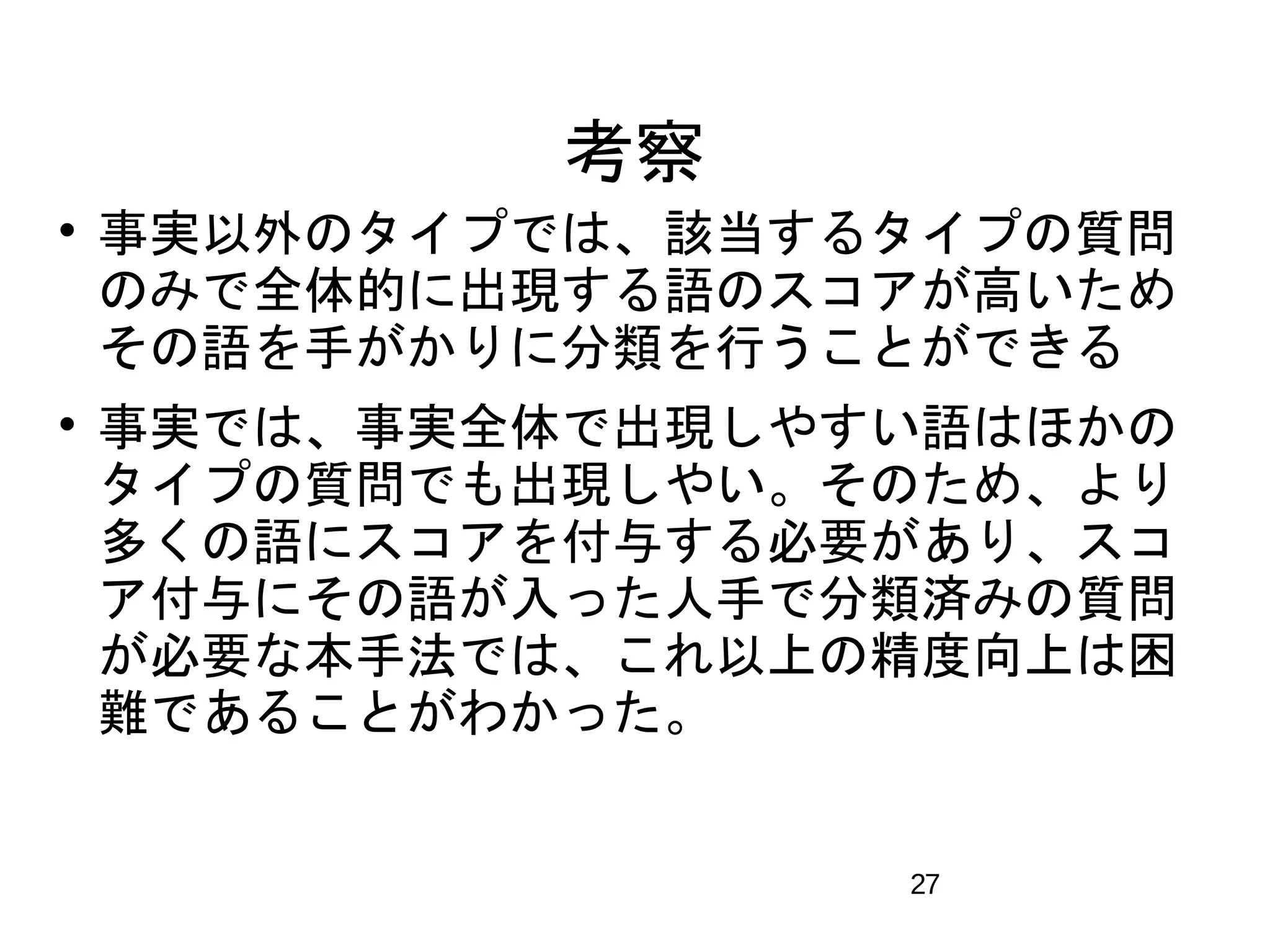 27 
考察 
 事実以外のタイプでは、該当するタイプの質問 
のみで全体的に出現する語のスコアが高いため 
その語を手がかりに分類を行うことができる 
 事実では、事実全体で出現しやすい語はほかの 
タイプの質問でも出現しやい。そのため、より 
多くの語にスコアを付与する必要があり、スコ 
ア付与にその語が入った人手で分類済みの質問 
が必要な本手法では、これ以上の精度向上は困 
難であることがわかった。 
 