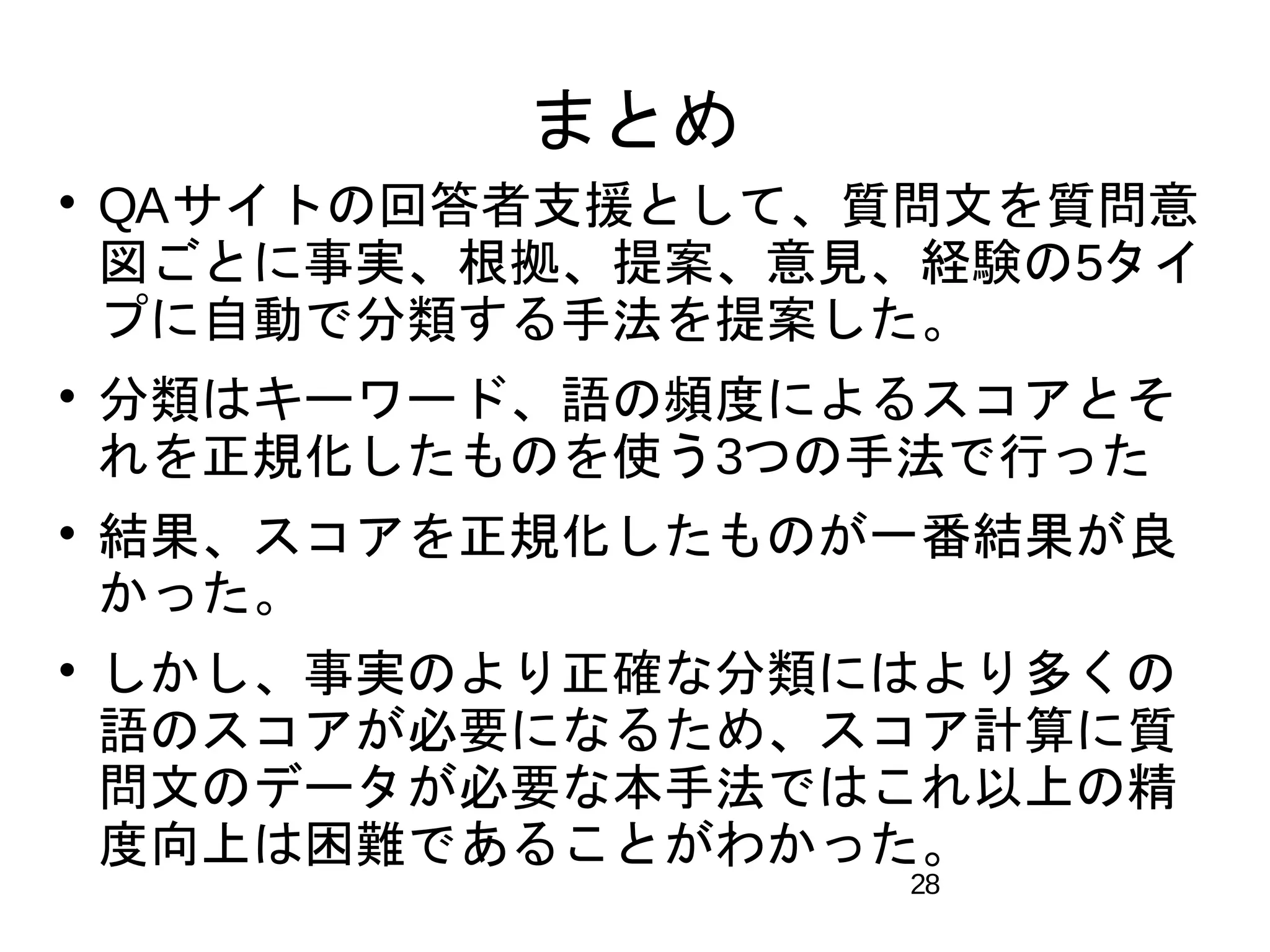 28 
まとめ 
 QAサイトの回答者支援として、質問文を質問意 
図ごとに事実、根拠、提案、意見、経験の5タイ 
プに自動で分類する手法を提案した。 
 分類はキーワード、語の頻度によるスコアとそ 
れを正規化したものを使う3つの手法で行った 
 結果、スコアを正規化したものが一番結果が良 
かった。 
 しかし、事実のより正確な分類にはより多くの 
語のスコアが必要になるため、スコア計算に質 
問文のデータが必要な本手法ではこれ以上の精 
度向上は困難であることがわかった。 
 