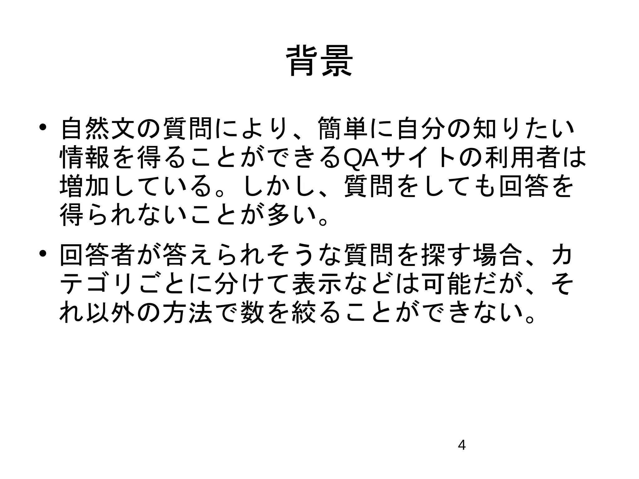 4 
背景 
 自然文の質問により、簡単に自分の知りたい 
情報を得ることができるQAサイトの利用者は 
増加している。しかし、質問をしても回答を 
得られないことが多い。 
 回答者が答えられそうな質問を探す場合、カ 
テゴリごとに分けて表示などは可能だが、そ 
れ以外の方法で数を絞ることができない。 
 