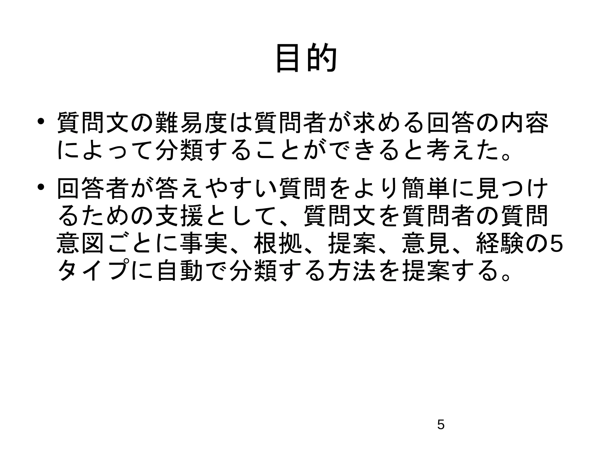 5 
目的 
 質問文の難易度は質問者が求める回答の内容 
によって分類することができると考えた。 
 回答者が答えやすい質問をより簡単に見つけ 
るための支援として、質問文を質問者の質問 
意図ごとに事実、根拠、提案、意見、経験の5 
タイプに自動で分類する方法を提案する。 
 