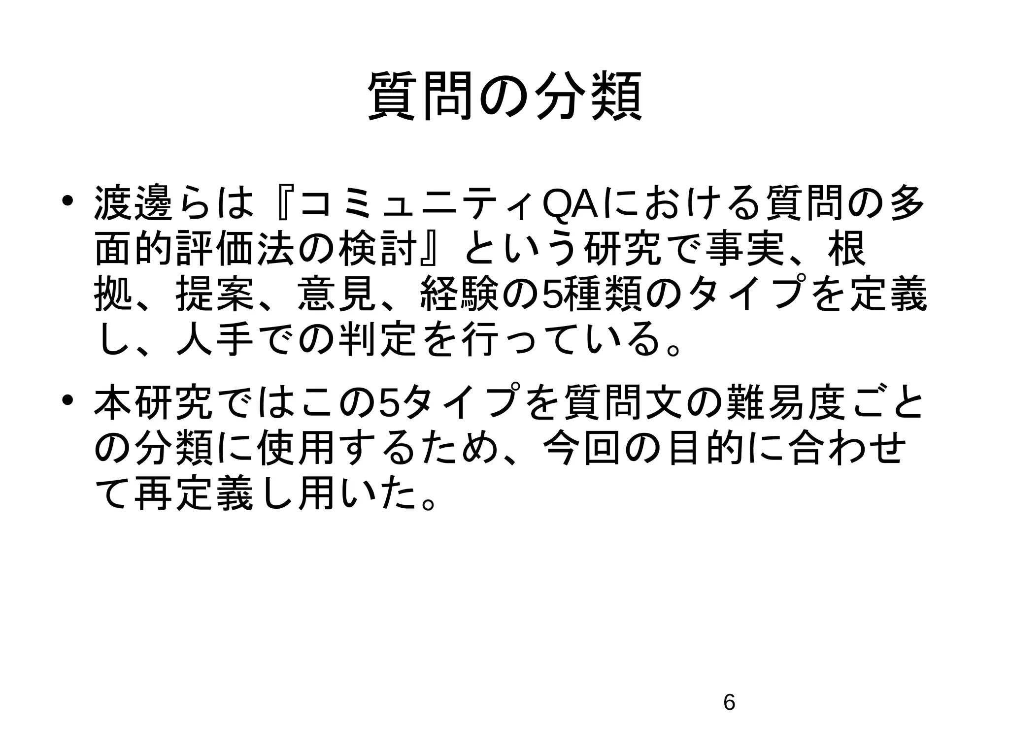 6 
質問の分類 
 渡邊らは『コミュニティQAにおける質問の多 
面的評価法の検討』という研究で事実、根 
拠、提案、意見、経験の5種類のタイプを定義 
し、人手での判定を行っている。 
 本研究ではこの5タイプを質問文の難易度ごと 
の分類に使用するため、今回の目的に合わせ 
て再定義し用いた。 
 