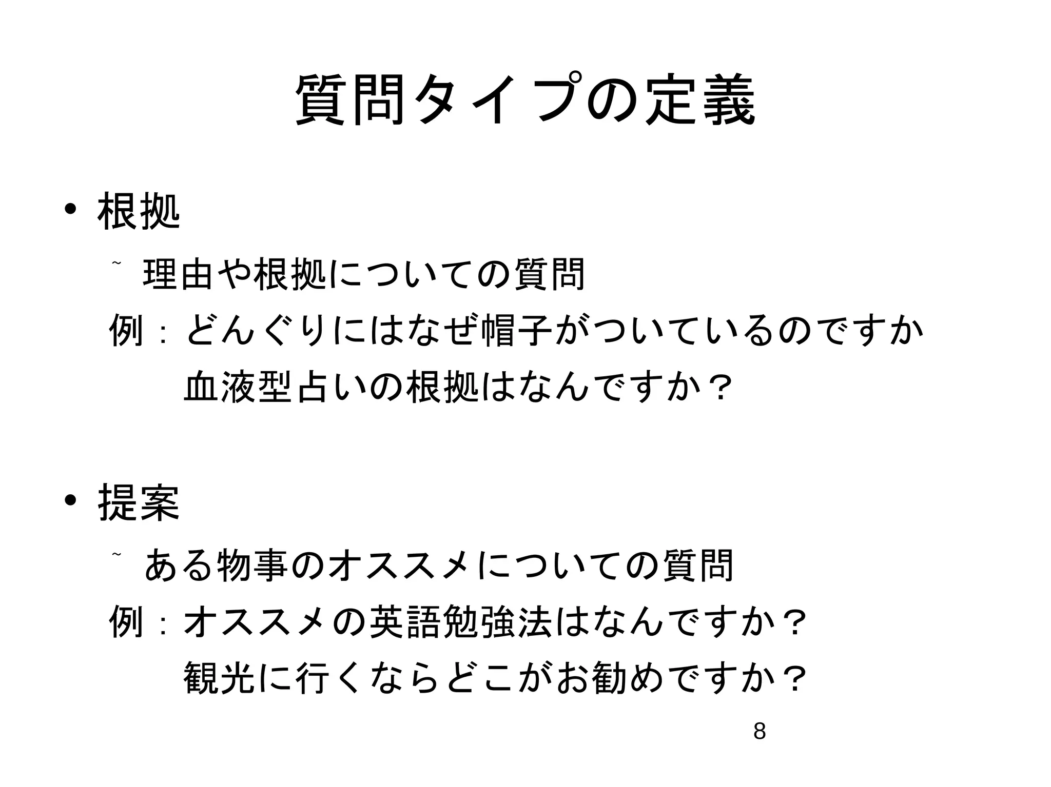 質問タイプの定義 
8 
 根拠 
 理由や根拠についての質問 
例：どんぐりにはなぜ帽子がついているのですか 
　 血液型占いの根拠はなんですか？ 
 提案 
 ある物事のオススメについての質問 
例：オススメの英語勉強法はなんですか？ 
　 観光に行くならどこがお勧めですか？ 
 