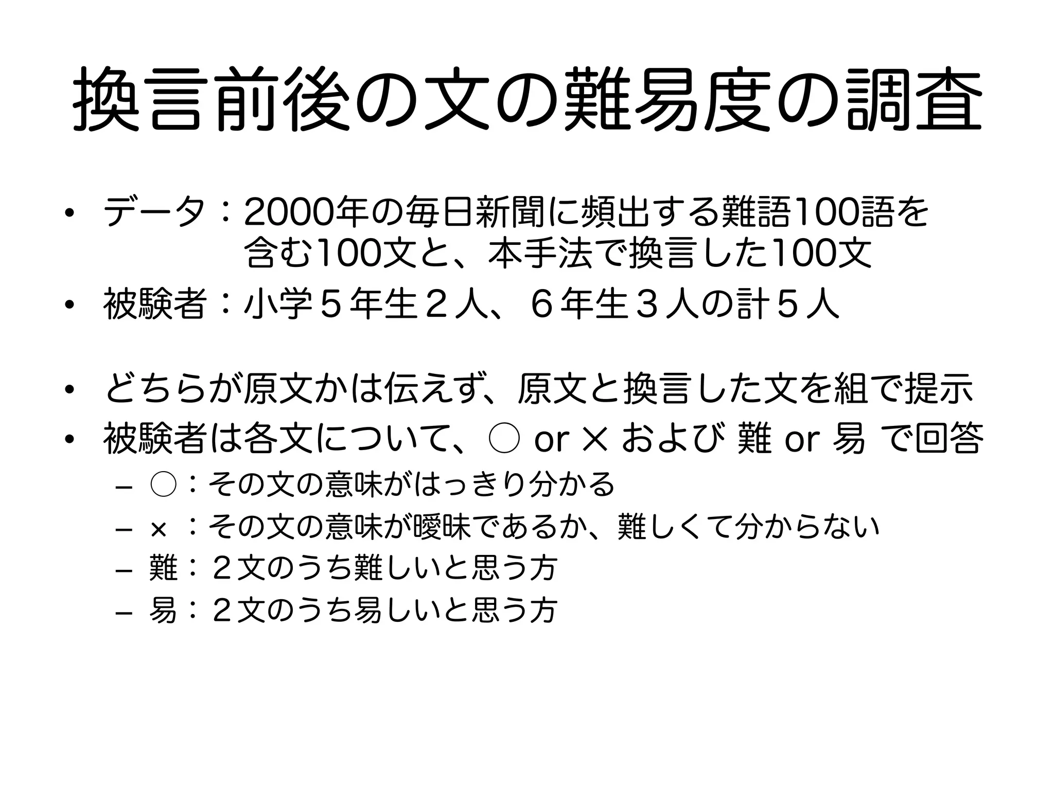 換言前後の文の難易度の調査 
• データ：2000年の毎日新聞に頻出する難語100語を 
　　　　含む100文と、本手法で換言した100文 
• 被験者：小学５年生２人、６年生３人の計５人 
• どちらが原文かは伝えず、原文と換言した文を組で提示 
• 被験者は各文について、○ or ✕ および 難 or 易 で回答 
– ○：その文の意味がはっきり分かる 
– × ：その文の意味が曖昧であるか、難しくて分からない 
– 難：２文のうち難しいと思う方 
– 易：２文のうち易しいと思う方 
 