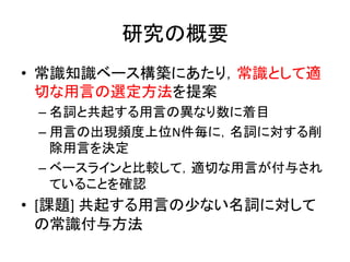 研究の概要	
•  常識知識ベース構築にあたり，常識として適
切な用言の選定方法を提案	
  
– 名詞と共起する用言の異なり数に着目	
  
– 用言の出現頻度上位N件毎に，名詞に対する削
除用言を決定	
  
– ベースラインと比較して，適切な用言が付与され
ていることを確認	
  
•  [課題]	
  共起する用言の少ない名詞に対して
の常識付与方法	
 