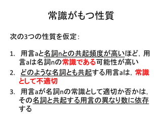 常識がもつ性質	
次の3つの性質を仮定：	
  
	
  
1.  	
  用言aと名詞nとの共起頻度が高いほど，用
言aは名詞nの常識である可能性が高い	
  
2.  	
  どのような名詞とも共起する用言aは，常識
として不適切	
  
3.  	
  用言aが名詞nの常識として適切か否かは，
その名詞と共起する用言の異なり数に依存
する	
  	
  
 